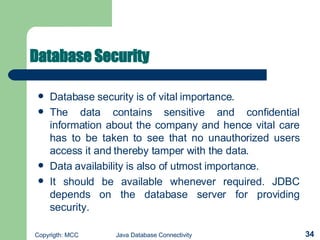 Database Security   Database security is of vital importance.   The data contains sensitive and confidential information about the company and hence vital care has to be taken to see that no unauthorized users access it and thereby tamper with the data.   Data availability is also of utmost importance.   It should be available whenever required. JDBC depends on the database server for providing security.   
