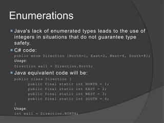 Enumerations
 Java's lack of enumerated types leads to the use of
  integers in situations that do not guarantee type
  safety.
 C# code:
 public enum Direction {North=1, East=2, West=4, South=8};
 Usage:
 D i r e c t io n w a l l = D i r e c t i o n. No rt h;

 Java equivalent code will be:
 public class Direction {
          public final static int                NORTH = 1;
          public final static int                EAST = 2;
          public final static int                WEST = 3;
          public final static int                SOUTH = 4;
 }
 Usage:
 i n t w a l l = D i r e c t i o n . NO RT H;
 