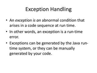 Exception Handling
• An exception is an abnormal condition that
arises in a code sequence at run time.
• In other words, an exception is a run-time
error.
• Exceptions can be generated by the Java run-
time system, or they can be manually
generated by your code.
 