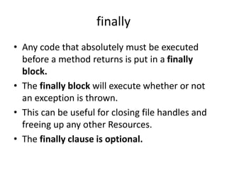 finally
• Any code that absolutely must be executed
before a method returns is put in a finally
block.
• The finally block will execute whether or not
an exception is thrown.
• This can be useful for closing file handles and
freeing up any other Resources.
• The finally clause is optional.
 