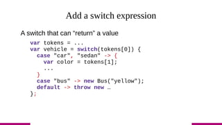 Add a switch expression
A switch that can “return” a value
var tokens = ...
var vehicle = switch(tokens[0]) {
case "car", "sedan" -> {
var color = tokens[1];
...
}
case "bus" -> new Bus("yellow");
default -> throw new …
};
 