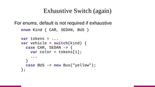 Exhaustive Switch (again)
For enums, default is not required if exhaustive
enum Kind { CAR, SEDAN, BUS }
var tokens = ...
var vehicle = switch(kind) {
case CAR, SEDAN -> {
var color = tokens[1];
...
}
case BUS -> new Bus("yellow");
};
 