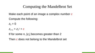 Computing the Mandelbrot Set
Make each point of an image a complex number c
Compute the following:
z0 = 0
zn+1 = zn
2 + c
If for some n, |zn| becomes greater than 2
Then c does not belong to the Mandelbrot set
 