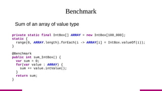 Benchmark
Sum of an array of value type
private static final IntBox[] ARRAY = new IntBox[100_000];
static {
range(0, ARRAY.length).forEach(i -> ARRAY[i] = IntBox.valueOf(i));
}
@Benchmark
public int sum_IntBox() {
var sum = 0;
for(var value : ARRAY) {
sum += value.intValue();
}
return sum;
}
 