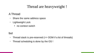 Thread are heavyweight !
A Thread
– Share the same address space
– Lightweight Lock
●
no context switch
but
– Thread stack is pre-reserved (=> OOM if a lot of threads)
– Thread scheduling is done by the OS !
 