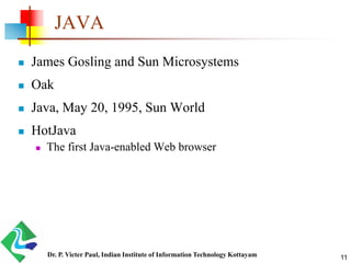 JAVA
 James Gosling and Sun Microsystems
 Oak
 Java, May 20, 1995, Sun World
 HotJava
 The first Java-enabled Web browser
Dr. P. Victer Paul, Indian Institute of Information Technology Kottayam 11
 