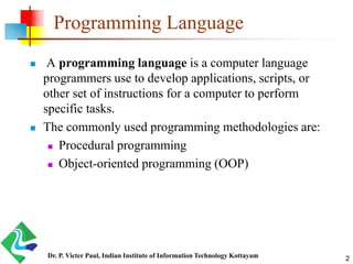 Programming Language
 A programming language is a computer language
programmers use to develop applications, scripts, or
other set of instructions for a computer to perform
specific tasks.
 The commonly used programming methodologies are:
 Procedural programming
 Object-oriented programming (OOP)
Dr. P. Victer Paul, Indian Institute of Information Technology Kottayam 2
 