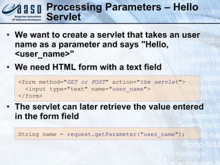 Processing Parameters – Hello Servlet We want to create a servlet that takes an user name as a parameter and says &quot;Hello,  <user_name>&quot; We need HTML form with a text field The servlet can later retrieve the value entered in the form field <form method=&quot; GET or POST &quot; action=&quot; the servlet &quot;>  <input type=&quot;text&quot; name=&quot; user_name &quot;> </form> String  n ame =   r equest.getParameter(&quot;user_name&quot;); 
