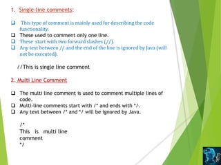 1. Single-line comments:
 This type of comment is mainly used for describing the code
functionality.
 These used to comment only one line.
 These start with two forward slashes (//).
 Any text between // and the end of the line is ignored by Java (will
not be executed).
//This is single line comment
2. Multi Line Comment
 The multi line comment is used to comment multiple lines of
code.
 Multi-line comments start with /* and ends with */.
 Any text between /* and */ will be ignored by Java.
/*
This is multi line
comment
*/
 