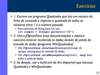 Exercícios
1. Escreva um programa Quadrados que leia um número da
linha de comando e imprima o quadrado de todos os
números entre 1 e o número passado.
   Para converter de String para int, use:
   int numero = Integer.parseInt("10");
2. Use o JOptionPane (veja documentação) e repita o
exercício anterior recebendo os dados através da janela de
entrada de dados (programa WinQuadrados)
   Use JOptionPane.showInputDialog(string) de
   javax.swing para ler entrada de dados
   Use JOptionPane.showMessageDialog(null, msg) para
   exibir a saída de dados
3. Se desejar, use o build.xml do Ant disponível que executa
Quadrados e WinQuadrados
                                                               33
 