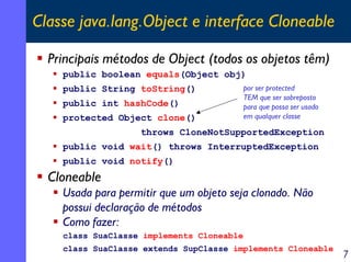 Classe java.lang.Object e interface Cloneable

  Principais métodos de Object (todos os objetos têm)
    public boolean equals(Object obj)
    public String toString()               por ser protected
                                           TEM que ser sobreposto
    public int hashCode()                  para que possa ser usado
    protected Object clone()               em qualquer classe

                   throws CloneNotSupportedException
    public void wait() throws InterruptedException
    public void notify()
  Cloneable
    Usada para permitir que um objeto seja clonado. Não
    possui declaração de métodos
    Como fazer:
    class SuaClasse implements Cloneable
    class SuaClasse extends SupClasse implements Cloneable
                                                                      7
 