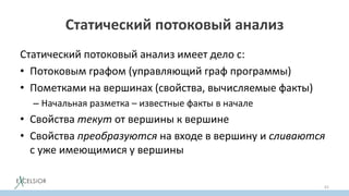 Статический потоковый анализ
Статический потоковый анализ имеет дело с:
• Потоковым графом (управляющий граф программы)
• Пометками на вершинах (свойства, вычисляемые факты)
– Начальная разметка – известные факты в начале
• Свойства текут от вершины к вершине
• Свойства преобразуются на входе в вершину и сливаются
с уже имеющимися у вершины
61
 