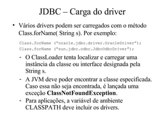 O ClassLoader tenta localizar e carregar uma instância da classe ou interface designada pela String s. A JVM deve poder encontrar a classe especificada. Caso essa não seja encontrada, é lançada uma exceção  ClassNotFoundException .  Para aplicações, a variável de ambiente CLASSPATH deve incluir os drivers. JDBC – Carga do driver Vários drivers podem ser carregados com o método Class.forName( String s). Por exemplo: Class.forName (“oracle.jdbc.driver.OracleDriver”); Class.forName (“sun.jdbc.odbc.JdbcOdbcDriver”); 