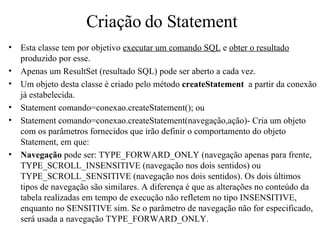 Criação do Statement Esta classe tem por objetivo  executar um comando SQL  e  obter o resultado  produzido por esse. Apenas um ResultSet (resultado SQL) pode ser aberto a cada vez. Um objeto desta classe é criado pelo método  createStatement   a partir da conexão já estabelecida. Statement comando=conexao.createStatement(); ou Statement comando=conexao.createStatement(navegação,ação)- Cria um objeto com os parâmetros fornecidos que irão definir o comportamento do objeto Statement, em que: Navegação  pode ser: TYPE_FORWARD_ONLY (navegação apenas para frente, TYPE_SCROLL_INSENSITIVE (navegação nos dois sentidos) ou TYPE_SCROLL_SENSITIVE (navegação nos dois sentidos). Os dois últimos tipos de navegação são similares. A diferença é que as alterações no conteúdo da tabela realizadas em tempo de execução não refletem no tipo INSENSITIVE, enquanto no SENSITIVE sim. Se o parâmetro de navegação não for especificado, será usada a navegação TYPE_FORWARD_ONLY. 