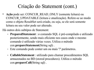 Criação do Statement (cont.) Ação  pode ser: CONCUR_READ_ONLY (somente leitura) ou CONCUR_UPDATABLE (leitura e atualização). Refere-se ao modo como o objeto ResultSet será criado, ou seja, se ele será somente leitura ou seu valor pode ser alterado. Há outros dois subtipos de Statement: PreparedStatement  : o comando SQL é pré-compilado e utilizado posteriormente, sendo mais eficiente nos casos onde o mesmo comando é utilizado várias vezes. Utiliza o método con. prepareStatement (String sql) . Este  comando pode conter um ou mais '?' parâmetros. CallableStatement  : utilizado para chamar procedimentos SQL armazenados no BD (stored procedures). Utiliza o método con. prepareCall (String sql) . 