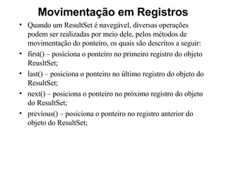 Movimentação em Registros Quando um ResultSet é navegável, diversas operações podem ser realizadas por meio dele, pelos métodos de movimentação do ponteiro, os quais são descritos a seguir: first() – posiciona o ponteiro no primeiro registro do objeto ReusltSet; last() – posiciona o ponteiro no último registro do objeto do ResultSet; next() – posiciona o ponteiro no próximo registro do objeto do ResultSet; previous() – posiciona o ponteiro no registro anterior do objeto do ResultSet; 