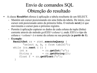 Envio de comandos SQL Obtenção do resultado A classe  ResultSet  oferece à aplicação a tabela resultante de um SELECT. Mantém um cursor posicionando em uma linha da tabela. De início, esse cursor está posicionado antes da primeira linha. O método  next( )  é que movimenta o cursor para o próximo registro. Permite à aplicação capturar os dados de cada coluna da tupla (linha) corrente através do método  getXXX(<coluna>) , onde  XXX  é o tipo da coluna e  <coluna>  é o nome da coluna ou sua posição ( a partir de 1 ). Exemplo : ResultSet  rs = stmt. executeQuery  ( “ select a, b, c from table1”); while (rs. next  ( )) {   int x  =  rs. getInt (“a”); String s  =  rs. getString (2); float f  =  rs. getFloat (“c”); } 