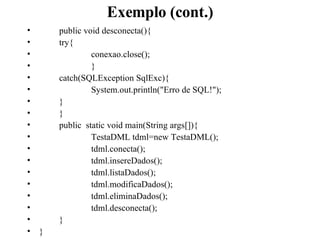 Exemplo (cont.) public void desconecta(){ try{ conexao.close(); } catch(SQLException SqlExc){ System.out.println(&quot;Erro de SQL!&quot;); } } public  static void main(String args[]){ TestaDML tdml=new TestaDML(); tdml.conecta();   tdml.insereDados();   tdml.listaDados();   tdml.modificaDados();   tdml.eliminaDados();   tdml.desconecta(); } } 