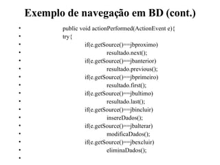 Exemplo de navegação em BD (cont.) public void actionPerformed(ActionEvent e){ try{ if(e.getSource()==jbproximo) resultado.next(); if(e.getSource()==jbanterior) resultado.previous(); if(e.getSource()==jbprimeiro) resultado.first(); if(e.getSource()==jbultimo) resultado.last(); if(e.getSource()==jbincluir) insereDados(); if(e.getSource()==jbalterar) modificaDados(); if(e.getSource()==jbexcluir) eliminaDados(); 