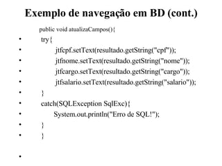 Exemplo de navegação em BD (cont.) public void atualizaCampos(){ try{   jtfcpf.setText(resultado.getString(&quot;cpf&quot;));   jtfnome.setText(resultado.getString(&quot;nome&quot;));   jtfcargo.setText(resultado.getString(&quot;cargo&quot;));   jtfsalario.setText(resultado.getString(&quot;salario&quot;)); } catch(SQLException SqlExc){   System.out.println(&quot;Erro de SQL!&quot;); } } 