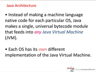 Java Architecture

• Instead of making a machine language
native code for each particular OS, Java
makes a single, universal bytecode module
that feeds into any Java Virtual Machine
(JVM).

• Each OS has its own different
implementation of the Java Virtual Machine.
 
