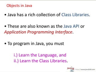 Objects in Java

• Java has a rich collection of Class Libraries.

• These are also known as the Java API or
Application Programming Interface.

• To program in Java, you must

     i.) Learn the Language, and
     ii.) Learn the Class Libraries.
 
