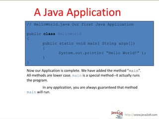 A Java Application
// HelloWorld.java Our first Java Application

public class HelloWorld
{
       public static void main( String args[])
       {
              System.out.println( “Hello World!” );
       }
}

Now our Application is complete. We have added the method “main”.
All methods are lower case. main is a special method--it actually runs
the program.
         In any application, you are always guaranteed that method
main will run.
 