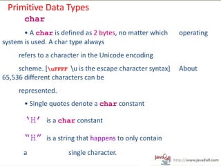 Primitive Data Types
       char
       • A char is defined as 2 bytes, no matter which    operating
system is used. A char type always
     refers to a character in the Unicode encoding
     scheme. [uFFFF u is the escape character syntax]   About
65,536 different characters can be
     represented.
       • Single quotes denote a char constant

       „H‟    is a char constant

       “H”    is a string that happens to only contain
       a             single character.
 