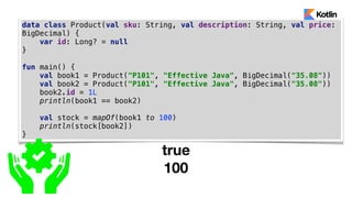 data class Product(val sku: String, val description: String, val price:
BigDecimal) {
var id: Long? = null
}
fun main() {
val book1 = Product("P101", "Effective Java", BigDecimal("35.08"))
val book2 = Product("P101", "Effective Java", BigDecimal("35.08"))
book2.id = 1L
println(book1 == book2)
val stock = mapOf(book1 to 100)
println(stock[book2])
}
true
100
 