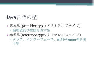 Java言語の型
• 基本型(primitive type/プリミティブタイプ)
▫ 論理値及び数値を表す型

• 参照型(reference type/リファレンスタイプ)
▫ クラス、インターフェース、配列やenum型を表
す型

 