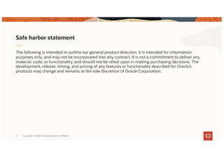 The following is intended to outline our general product direction. It is intended for information
purposes only, and may not be incorporated into any contract. It is not a commitment to deliver any
material, code, or functionality, and should not be relied upon in making purchasing decisions. The
development, release, timing, and pricing of any features or functionality described for Oracle’s
products may change and remains at the sole discretion of Oracle Corporation.
Safe harbor statement
Copyright © 2020, Oracle and/or its affiliates2
 