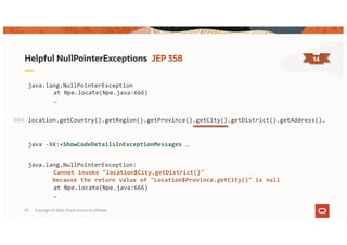 Copyright © 2020, Oracle and/or its affiliates39
Helpful NullPointerExceptions JEP 358 14
java.lang.NullPointerException
at Npe.locate(Npe.java:666)
…
java -XX:+ShowCodeDetailsInExceptionMessages …
java.lang.NullPointerException:
Cannot invoke "location$City.getDistrict()"
because the return value of "Location$Province.getCity()" is null
at Npe.locate(Npe.java:666)
…
location.getCountry().getRegion().getProvince().getCity().getDistrict().getAddress()…666
 