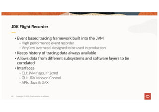 Copyright © 2020, Oracle and/or its affiliates40
JDK Flight Recorder
• Event based tracing framework built into the JVM
- High performance event recorder
- Very low overhead, designed to be used in production
• Keeps history of tracing data always available
• Allows data from different subsystems and software layers to be
correlated
• Interfaces
- CLI: JVM flags, jfr, jcmd
- GUI: JDK Mission Control
- APIs: Java & JMX
 