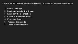 SEVEN BASIC STEPS IN ESTABLISHING CONNECTION WITH DATABASE
1. Import package
2. Load and register the driver.
3. Establish the Connection.
4. Create a Statement object.
5. Execute a Query.
6. Process the results.
7. Close the connection.
 