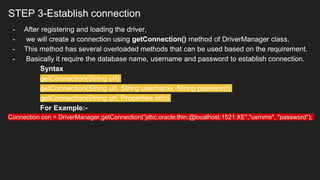STEP 3-Establish connection
- After registering and loading the driver,
- we will create a connection using getConnection() method of DriverManager class.
- This method has several overloaded methods that can be used based on the requirement.
- Basically it require the database name, username and password to establish connection.
Syntax
getConnection(String url)
getConnection(String url, String username, String password)
getConnection(String url, Properties info)
For Example:-
Connection con = DriverManager.getConnection(“jdbc:oracle:thin:@localhost:1521:XE","usrnme", "password");
 