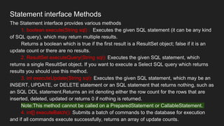 Statement interface Methods
The Statement interface provides various methods
1. boolean execute(String sql) : Executes the given SQL statement (it can be any kind
of SQL query), which may return multiple results.
Returns a boolean which is true if the first result is a ResultSet object; false if it is an
update count or there are no results.
2. ResultSet executeQuery(String sql): Executes the given SQL statement, which
returns a single ResultSet object. If you want to execute a Select SQL query which returns
results you should use this method.
3. int executeUpdate(String sql): Executes the given SQL statement, which may be an
INSERT, UPDATE, or DELETE statement or an SQL statement that returns nothing, such as
an SQL DDL statement.Returns an int denoting either the row count for the rows that are
inserted, deleted, updated or returns 0 if nothing is returned.
Note:This method cannot be called on a PreparedStatement or CallableStatement.
4. int[] executeBatch(): Submits a batch of commands to the database for execution
and if all commands execute successfully, returns an array of update counts.
 