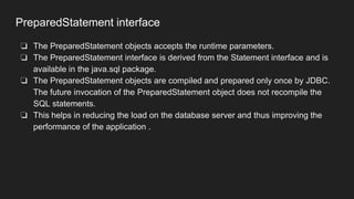 PreparedStatement interface
❏ The PreparedStatement objects accepts the runtime parameters.
❏ The PreparedStatement interface is derived from the Statement interface and is
available in the java.sql package.
❏ The PreparedStatement objects are compiled and prepared only once by JDBC.
The future invocation of the PreparedStatement object does not recompile the
SQL statements.
❏ This helps in reducing the load on the database server and thus improving the
performance of the application .
 