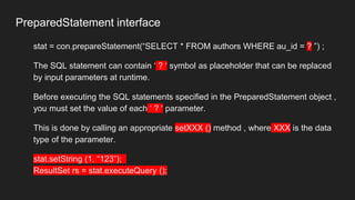 PreparedStatement interface
stat = con.prepareStatement(“SELECT * FROM authors WHERE au_id = ? ”) ;
The SQL statement can contain ‘ ? ‘ symbol as placeholder that can be replaced
by input parameters at runtime.
Before executing the SQL statements specified in the PreparedStatement object ,
you must set the value of each ‘ ? ‘ parameter.
This is done by calling an appropriate setXXX () method , where XXX is the data
type of the parameter.
stat.setString (1, “123”);
ResultSet rs = stat.executeQuery ();
 