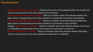 ResultMetaData
- String getTableName(int col_index) : Retrieves the name of the database table that contains the
column corresponding to the index passed as a parameter.
- boolean isAutoIncrement (int col_index) : Returns a boolean value that indicates whether the
table column corresponding to the index passed as a parameter increments automatically.
- boolean isCaseSensitive (int col_index) : Returns a boolean value that indicates whether the
table column corresponding to the index passed as a parameter is case sensitive.
- boolean isReadOnly (int col_index) : Returns a boolean value that indicates whether the column
in a ResultSet corresponding to the index passed as a parameter is read only.
- boolean isWritable (int col_index) : Returns a boolean value that indicates whether ResultSet
column corresponding to the index passed as a parameter is updatable.
 