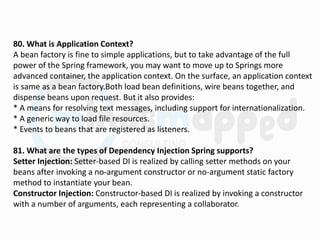 80. What is Application Context?
A bean factory is fine to simple applications, but to take advantage of the full
power of the Spring framework, you may want to move up to Springs more
advanced container, the application context. On the surface, an application context
is same as a bean factory.Both load bean definitions, wire beans together, and
dispense beans upon request. But it also provides:
* A means for resolving text messages, including support for internationalization.
* A generic way to load file resources.
* Events to beans that are registered as listeners.
81. What are the types of Dependency Injection Spring supports?
Setter Injection: Setter-based DI is realized by calling setter methods on your
beans after invoking a no-argument constructor or no-argument static factory
method to instantiate your bean.
Constructor Injection: Constructor-based DI is realized by invoking a constructor
with a number of arguments, each representing a collaborator.
 