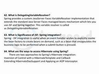 62. What is DelegatingVariableResolver?
Spring provides a custom JavaServer Faces VariableResolver implementation that
extends the standard Java Server Faces managed beans mechanism which lets you
use JSF and Spring together. This variable resolver is called
as DelegatingVariableResolver.
63. What is Significance of JSF- Spring integration?
Spring - JSF integration is useful when an event handler wishes to explicitly invoke
the bean factory to create beans on demand, such as a bean that encapsulates the
business logic to be performed when a submit button is pressed.
64. What are the ways to access Hibernate using Spring?
There are two approaches to Spring’s Hibernate integration:
Inversion of Control with a HibernateTemplate and Callback
Extending HibernateDaoSupport and Applying an AOP Interceptor.
 