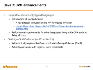 17
Java 7: JVM enhancements
 Support for dynamically typed languages
- Introduction of invokedynamic
 A new bytecode instruction on the JVM for method invocation
 http://niklasschlimm.blogspot.be/2012/02/java-7-complete-invokedynamic-
example.html
- Performance improvements for other languages living in the JVM such as
Ruby, Groovy, …
 Garbage-First Collector (or G1 collector)
- Will eventually replace the Concurrent Mark-Sweep Collector (CMS)
- Advantages: works with regions, more predictable
 