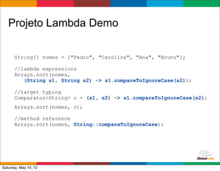 Projeto Lambda Demo

      String[] nomes = {"Pedro", "Carolina", "Ana", "Bruno"};

      //lambda expressions
      Arrays.sort(nomes,
         (String s1, String s2) -> s1.compareToIgnoreCase(s2));

      //target typing
      Comparator<String> c = (s1, s2) -> s1.compareToIgnoreCase(s2);
      Arrays.sort(nomes, c);

      //method reference
      Arrays.sort(nomes, String::compareToIgnoreCase);




                                                    Globalcode	
  –	
  Open4education
Saturday, May 19, 12
 
