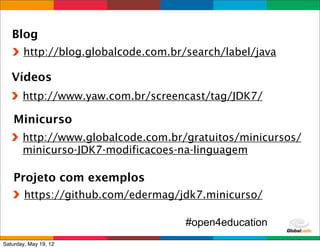 Blog
       http://blog.globalcode.com.br/search/label/java

   Vídeos
       http://www.yaw.com.br/screencast/tag/JDK7/

    Minicurso
       http://www.globalcode.com.br/gratuitos/minicursos/
       minicurso-JDK7-modificacoes-na-linguagem

    Projeto com exemplos
        https://github.com/edermag/jdk7.minicurso/

                                     #open4education
                                             Globalcode	
  –	
  Open4education
Saturday, May 19, 12
 
