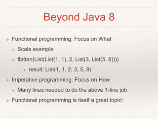 Beyond Java 8
❖ Functional programming: Focus on What
❖ Scala example
❖ flatten(List(List(1, 1), 2, List(3, List(5, 8))))
❖ result: List(1, 1, 2, 3, 5, 8)
❖ Imperative programming: Focus on How
❖ Many lines needed to do the above 1-line job
❖ Functional programming is itself a great topic!
 