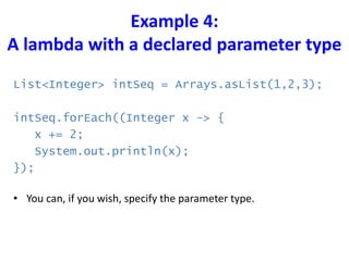 Example 4:
A lambda with a declared parameter type
List<Integer> intSeq = Arrays.asList(1,2,3);
intSeq.forEach((Integer x -> {
x += 2;
System.out.println(x);
});
• You can, if you wish, specify the parameter type.
 