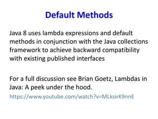 Default Methods
Java 8 uses lambda expressions and default
methods in conjunction with the Java collections
framework to achieve backward compatibility
with existing published interfaces
For a full discussion see Brian Goetz, Lambdas in
Java: A peek under the hood.
https://www.youtube.com/watch?v=MLksirK9nnE
 