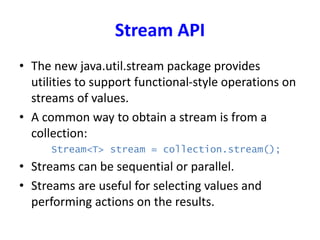 Stream API
• The new java.util.stream package provides
utilities to support functional-style operations on
streams of values.
• A common way to obtain a stream is from a
collection:
Stream<T> stream = collection.stream();
• Streams can be sequential or parallel.
• Streams are useful for selecting values and
performing actions on the results.
 