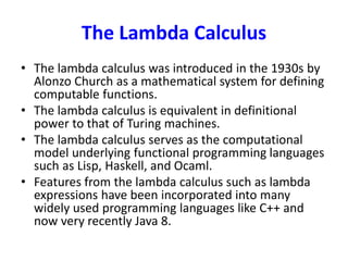The Lambda Calculus
• The lambda calculus was introduced in the 1930s by
Alonzo Church as a mathematical system for defining
computable functions.
• The lambda calculus is equivalent in definitional
power to that of Turing machines.
• The lambda calculus serves as the computational
model underlying functional programming languages
such as Lisp, Haskell, and Ocaml.
• Features from the lambda calculus such as lambda
expressions have been incorporated into many
widely used programming languages like C++ and
now very recently Java 8.
 