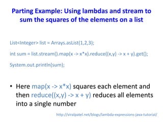 Parting Example: Using lambdas and stream to
sum the squares of the elements on a list
List<Integer> list = Arrays.asList(1,2,3);
int sum = list.stream().map(x -> x*x).reduce((x,y) -> x + y).get();
System.out.println(sum);
• Here map(x -> x*x) squares each element and
then reduce((x,y) -> x + y) reduces all elements
into a single number
http://viralpatel.net/blogs/lambda-expressions-java-tutorial/
 